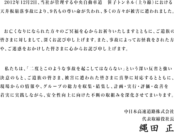 2012年12月2日、当社が管理する中央自動車道　笹子トンネル（上り線）における天井板落下事故により、9名もの尊い命が失われ、多くの方々が被害に遭われました。お亡くなりになられた方々のご冥福を心からお祈りいたしますとともに、ご遺族の皆さまに対しまして、深くおわび申し上げます。また、事故によってお怪我をされた方や、ご迷惑をおかけした皆さまに心からおわび申し上げます。私たちは、「二度とこのような事故を起こしてはならない」という深い反省と強い決意のもと、ご遺族の皆さま、被害に遭われた皆さまに真摯に対応するとともに、現場力を高め、グループの総力を結集し、安全性向上に徹底的に取り組んでまいります。 中日本高速道路株式会社　代表取締役社長　縄田 正